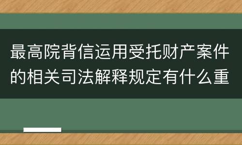 最高院背信运用受托财产案件的相关司法解释规定有什么重要内容
