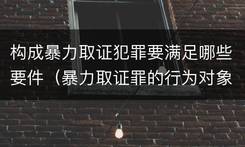 构成暴力取证犯罪要满足哪些要件（暴力取证罪的行为对象）
