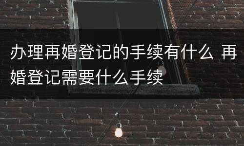 办理再婚登记的手续有什么 再婚登记需要什么手续
