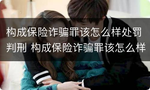 构成保险诈骗罪该怎么样处罚判刑 构成保险诈骗罪该怎么样处罚判刑案例