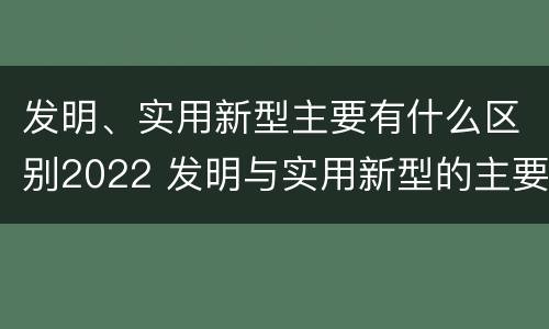发明、实用新型主要有什么区别2022 发明与实用新型的主要区别