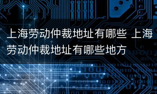 上海劳动仲裁地址有哪些 上海劳动仲裁地址有哪些地方