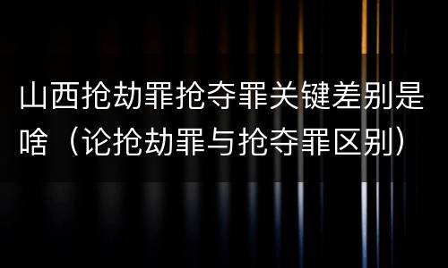 山西抢劫罪抢夺罪关键差别是啥（论抢劫罪与抢夺罪区别）