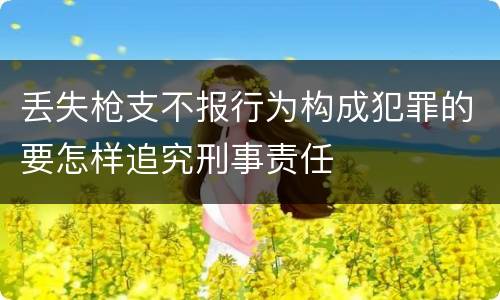 丢失枪支不报行为构成犯罪的要怎样追究刑事责任