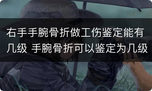 右手手腕骨折做工伤鉴定能有几级 手腕骨折可以鉴定为几级伤残