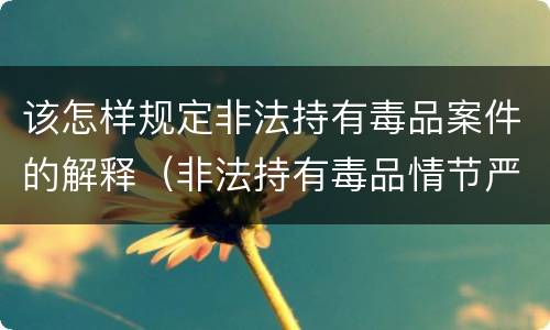 该怎样规定非法持有毒品案件的解释（非法持有毒品情节严重司法解释）
