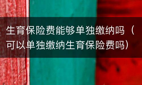 生育保险费能够单独缴纳吗（可以单独缴纳生育保险费吗）