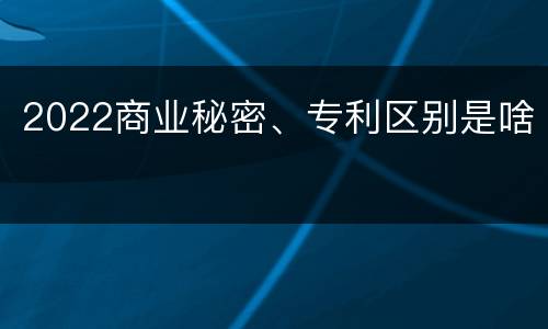 2022商业秘密、专利区别是啥