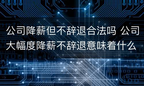 公司降薪但不辞退合法吗 公司大幅度降薪不辞退意味着什么