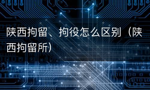陕西拘留、拘役怎么区别（陕西拘留所）