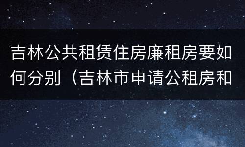 吉林公共租赁住房廉租房要如何分别（吉林市申请公租房和廉租房的条件）