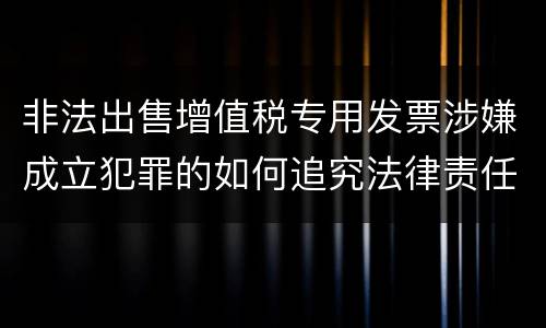 非法出售增值税专用发票涉嫌成立犯罪的如何追究法律责任