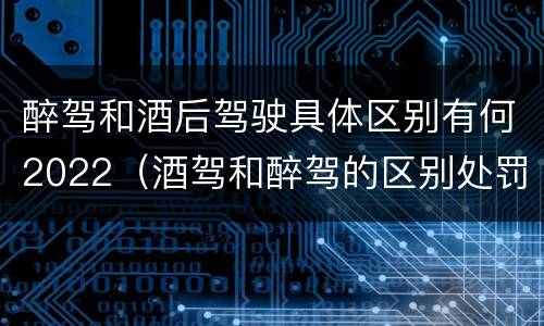 醉驾和酒后驾驶具体区别有何2022（酒驾和醉驾的区别处罚2021）