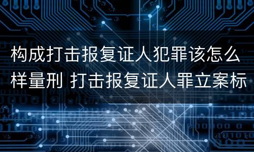 构成打击报复证人犯罪该怎么样量刑 打击报复证人罪立案标准
