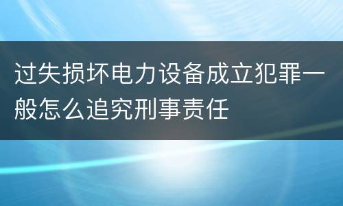 过失损坏电力设备成立犯罪一般怎么追究刑事责任