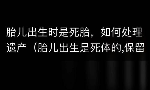 胎儿出生时是死胎，如何处理遗产（胎儿出生是死体的,保留的遗产份额）