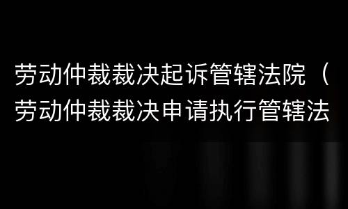 劳动仲裁裁决起诉管辖法院（劳动仲裁裁决申请执行管辖法院）