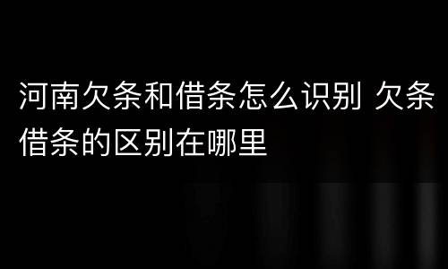 河南欠条和借条怎么识别 欠条借条的区别在哪里