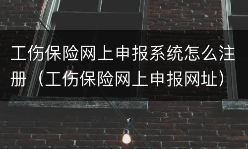 工伤保险网上申报系统怎么注册（工伤保险网上申报网址）