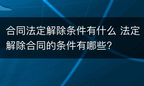 合同法定解除条件有什么 法定解除合同的条件有哪些?