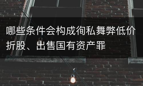 哪些条件会构成徇私舞弊低价折股、出售国有资产罪