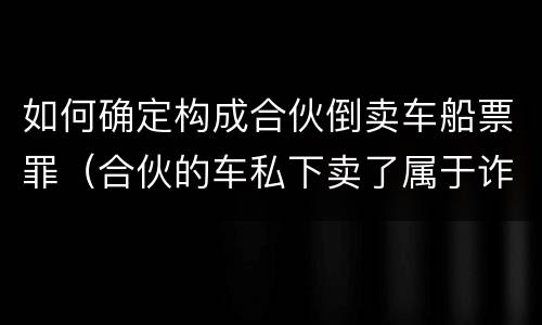 如何确定构成合伙倒卖车船票罪(合伙的车私下卖了属于诈骗吗)