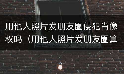 用他人照片发朋友圈侵犯肖像权吗（用他人照片发朋友圈算侵权吗）
