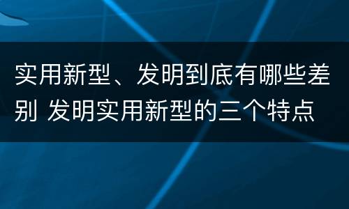 实用新型、发明到底有哪些差别 发明实用新型的三个特点