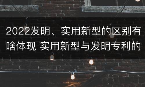 2022发明、实用新型的区别有啥体现 实用新型与发明专利的区别有哪些