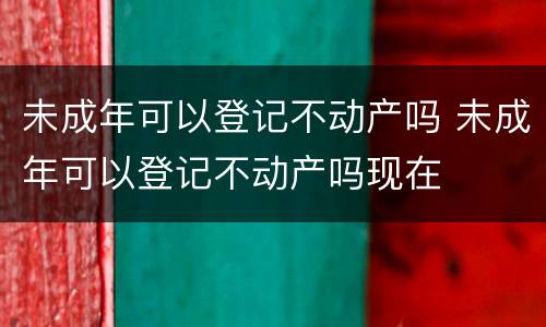 未成年可以登记不动产吗 未成年可以登记不动产吗现在