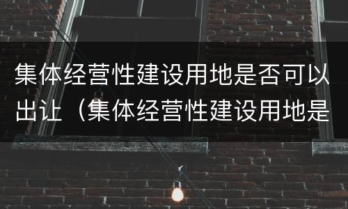 集体经营性建设用地是否可以出让（集体经营性建设用地是否可以出让使用权）