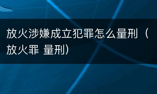 放火涉嫌成立犯罪怎么量刑（放火罪 量刑）