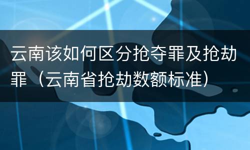 云南该如何区分抢夺罪及抢劫罪（云南省抢劫数额标准）