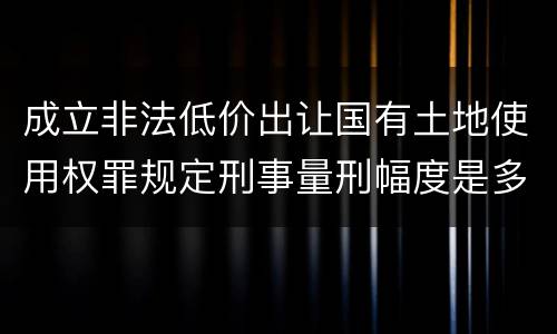 成立非法低价出让国有土地使用权罪规定刑事量刑幅度是多少