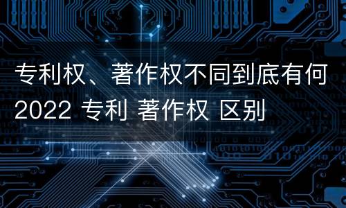 专利权、著作权不同到底有何2022 专利 著作权 区别