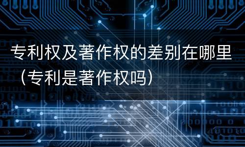 专利权及著作权的差别在哪里（专利是著作权吗）