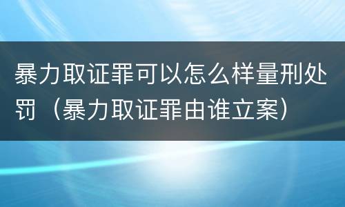 暴力取证罪可以怎么样量刑处罚（暴力取证罪由谁立案）