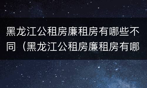 黑龙江公租房廉租房有哪些不同（黑龙江公租房廉租房有哪些不同类型）