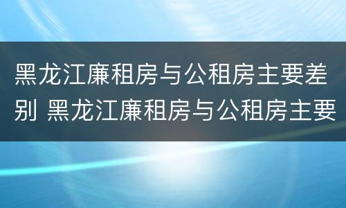 黑龙江廉租房与公租房主要差别 黑龙江廉租房与公租房主要差别大吗