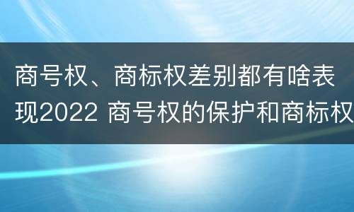 商号权、商标权差别都有啥表现2022 商号权的保护和商标权的保护一样是全国性范围的