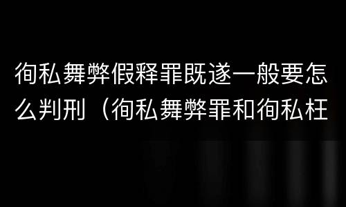 徇私舞弊假释罪既遂一般要怎么判刑（徇私舞弊罪和徇私枉法罪）