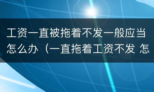 工资一直被拖着不发一般应当怎么办（一直拖着工资不发 怎么处理）