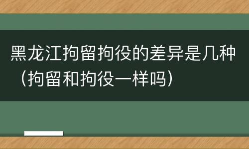 黑龙江拘留拘役的差异是几种（拘留和拘役一样吗）