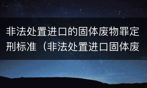 非法处置进口的固体废物罪定刑标准（非法处置进口固体废物罪要求主观方面是）