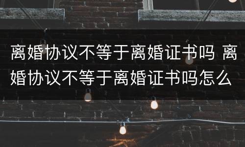 离婚协议不等于离婚证书吗 离婚协议不等于离婚证书吗怎么写