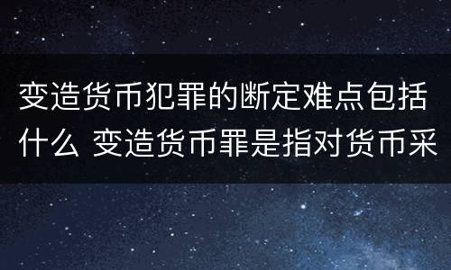 变造货币犯罪的断定难点包括什么 变造货币罪是指对货币采用什么等方法