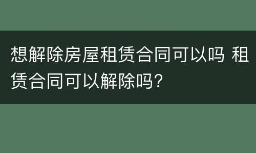想解除房屋租赁合同可以吗 租赁合同可以解除吗?