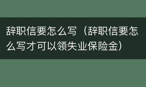 辞职信要怎么写（辞职信要怎么写才可以领失业保险金）