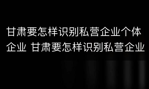 甘肃要怎样识别私营企业个体企业 甘肃要怎样识别私营企业个体企业名录