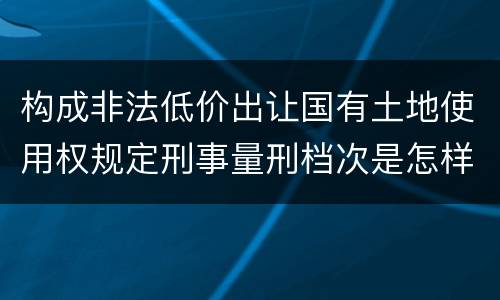 构成非法低价出让国有土地使用权规定刑事量刑档次是怎样